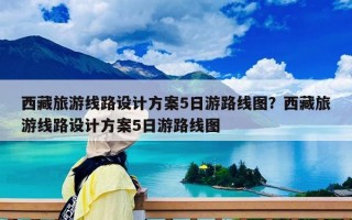 西藏旅游線路設(shè)計方案5日游路線圖？西藏旅游線路設(shè)計方案5日游路線圖