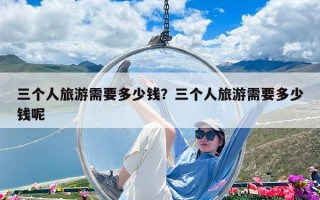 三個人旅游需要多少錢？三個人旅游需要多少錢呢