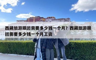 西藏旅游跟團(tuán)需要多少錢一個月？西藏旅游跟團(tuán)需要多少錢一個月工資