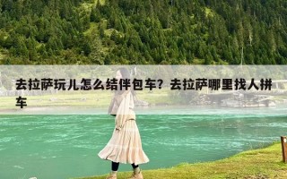 去拉薩玩兒怎么結伴包車？去拉薩哪里找人拼車