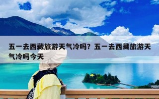五一去西藏旅游天氣冷嗎？五一去西藏旅游天氣冷嗎今天
