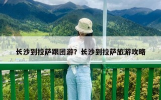 長(zhǎng)沙到拉薩跟團(tuán)游？長(zhǎng)沙到拉薩旅游攻略