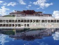旅行社跟團(tuán)去西藏旅游多少錢？旅行社跟團(tuán)去西藏旅游多少錢一個月