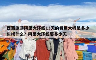 西藏旅游阿里大環線13天的費用大概是多少包括什么？阿里大環線要多少天