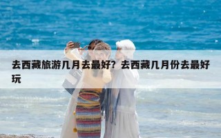 去西藏旅游幾月去最好？去西藏幾月份去最好玩