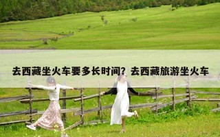 去西藏坐火車要多長時間？去西藏旅游坐火車