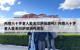 內地八十歲老人能去拉薩旅游嗎？內地八十歲老人能去拉薩旅游嗎現在