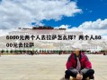 6000元兩個人去拉薩怎么樣？兩個人8000元去拉薩