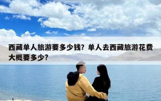 西藏單人旅游要多少錢？單人去西藏旅游花費大概要多少?