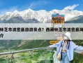 林芝市波密縣旅游景點(diǎn)？西藏林芝市波密縣簡(jiǎn)介