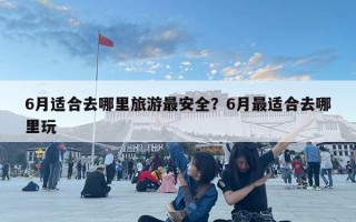 6月適合去哪里旅游最安全？6月最適合去哪里玩
