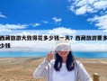 西藏旅游大致得花多少錢(qián)一天？西藏旅游要多少錢(qián)