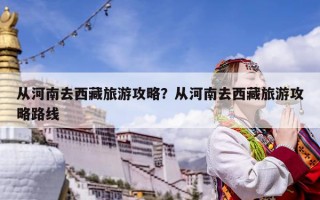 從河南去西藏旅游攻略？從河南去西藏旅游攻略路線