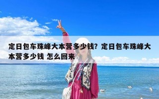 定日包車珠峰大本營多少錢？定日包車珠峰大本營多少錢 怎么回來