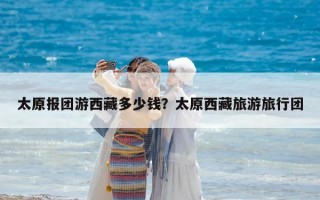 太原報團游西藏多少錢？太原西藏旅游旅行團