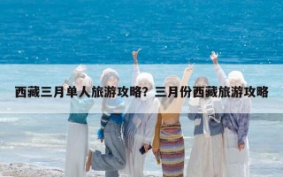 西藏三月單人旅游攻略？三月份西藏旅游攻略