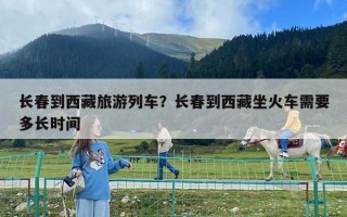 長春到西藏旅游列車？長春到西藏坐火車需要多長時間