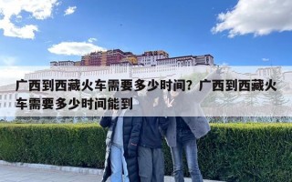 廣西到西藏火車需要多少時(shí)間？廣西到西藏火車需要多少時(shí)間能到