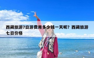 西藏旅游7日游費用多少錢一天呢？西藏旅游七日價格
