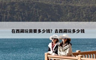 在西藏玩需要多少錢(qián)？去西藏玩多少錢(qián)