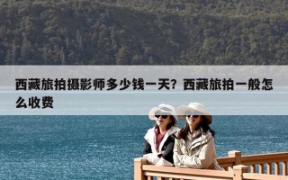 西藏旅拍攝影師多少錢一天？西藏旅拍一般怎么收費
