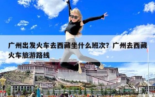 廣州出發火車去西藏坐什么班次？廣州去西藏火車旅游路線