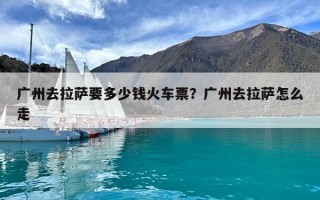 廣州去拉薩要多少錢火車票？廣州去拉薩怎么走
