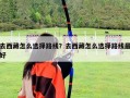 去西藏怎么選擇路線？去西藏怎么選擇路線最好