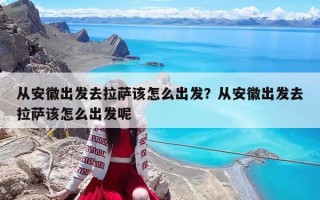 從安徽出發去拉薩該怎么出發？從安徽出發去拉薩該怎么出發呢