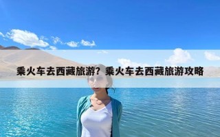 乘火車去西藏旅游？乘火車去西藏旅游攻略