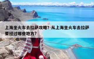 上海坐火車去拉薩攻略？從上海坐火車去拉薩要經過哪些地方?