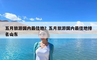 五月旅游國內(nèi)最佳地？五月旅游國內(nèi)最佳地排名山東