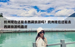 杭州現(xiàn)在還能去西藏旅游嗎？杭州現(xiàn)在還能去西藏旅游嗎最近