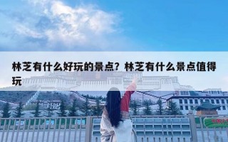林芝有什么好玩的景點(diǎn)？林芝有什么景點(diǎn)值得玩
