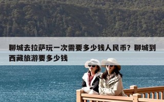聊城去拉薩玩一次需要多少錢(qián)人民幣？聊城到西藏旅游要多少錢(qián)