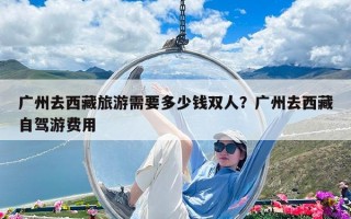廣州去西藏旅游需要多少錢雙人？廣州去西藏自駕游費用