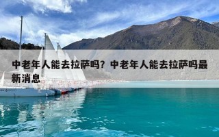 中老年人能去拉薩嗎？中老年人能去拉薩嗎最新消息