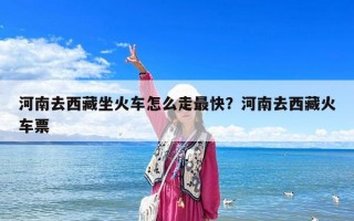河南去西藏坐火車怎么走最快？河南去西藏火車票