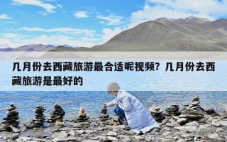 幾月份去西藏旅游最合適呢視頻？幾月份去西藏旅游是最好的