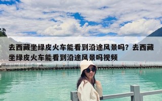 去西藏坐綠皮火車能看到沿途風(fēng)景嗎？去西藏坐綠皮火車能看到沿途風(fēng)景嗎視頻