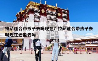 拉薩適合帶孩子去嗎現在？拉薩適合帶孩子去嗎現在還能去嗎