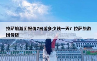 拉薩旅游團報價7日游多少錢一天？拉薩旅游團價格