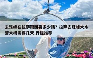 去珠峰在拉薩跟團要多少錢？拉薩去珠峰大本營大概需要幾天,行程推薦