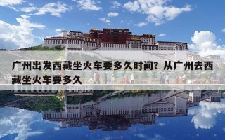 廣州出發西藏坐火車要多久時間？從廣州去西藏坐火車要多久