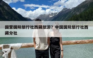 國營國際旅行社西藏旅游？中國國際旅行社西藏分社