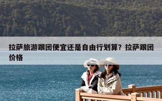 拉薩旅游跟團便宜還是自由行劃算？拉薩跟團價格