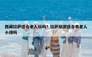 西藏拉薩適合老人玩嗎？拉薩旅游適合帶老人小孩嗎