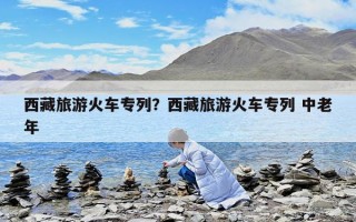 西藏旅游火車專列？西藏旅游火車專列 中老年