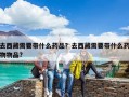 去西藏需要帶什么藥品？去西藏需要帶什么藥物物品?