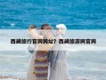 西藏旅行官網(wǎng)網(wǎng)址？西藏旅游網(wǎng)官網(wǎng)